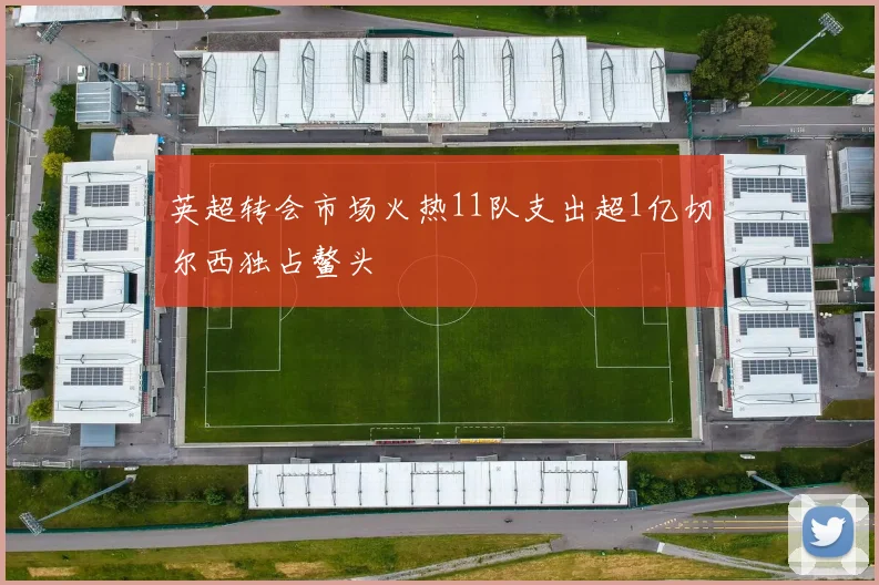 英超转会市场火热11队支出超1亿切尔西独占鳌头