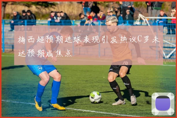 梅西超预期进球表现引发热议C罗未达预期成焦点