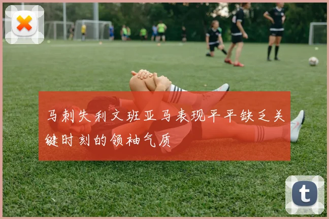 马刺失利文班亚马表现平平缺乏关键时刻的领袖气质