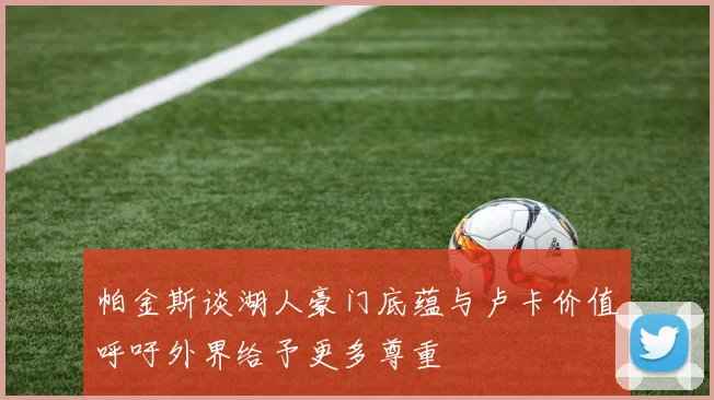 帕金斯谈湖人豪门底蕴与卢卡价值呼吁外界给予更多尊重
