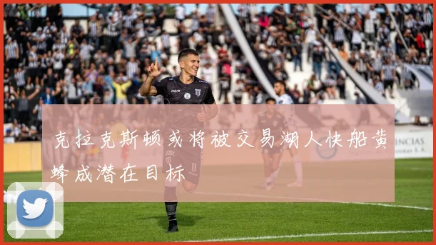 克拉克斯顿或将被交易湖人快船黄蜂成潜在目标