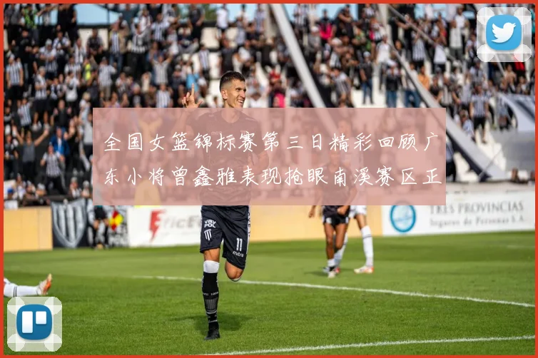 全国女篮锦标赛第三日精彩回顾广东小将曾鑫雅表现抢眼南溪赛区正式开赛