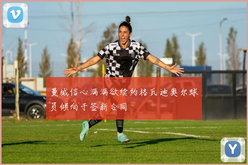 曼城信心满满欲续约格瓦迪奥尔球员倾向于签新合同