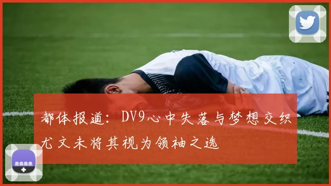 都体报道：DV9心中失落与梦想交织尤文未将其视为领袖之选