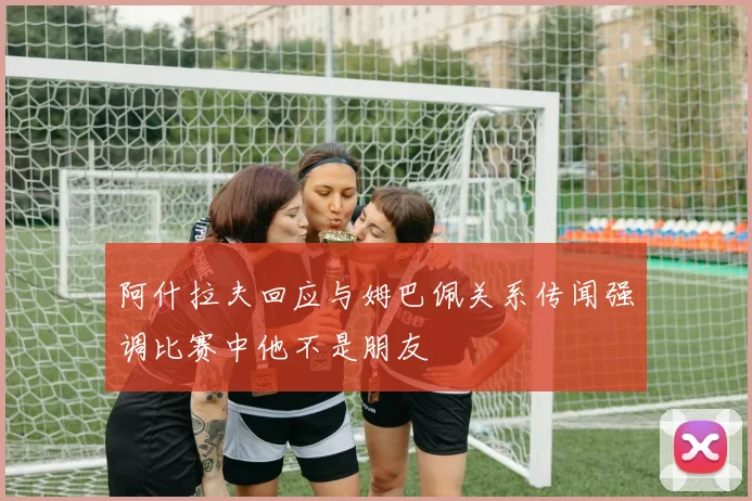 阿什拉夫回应与姆巴佩关系传闻强调比赛中他不是朋友