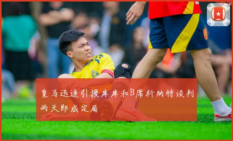 皇马迅速引援库库和B席科纳特谈判两天即成定局