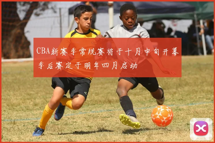 CBA新赛季常规赛将于十月中旬开幕季后赛定于明年四月启动