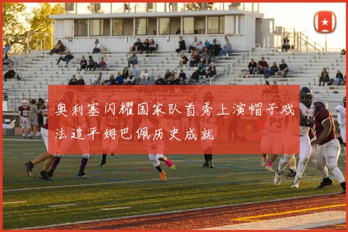 奥利塞闪耀国家队首秀上演帽子戏法追平姆巴佩历史成就