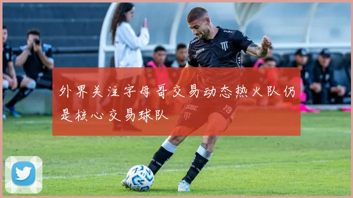 外界关注字母哥交易动态热火队仍是核心交易球队