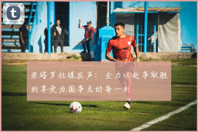 劳塔罗社媒发声：全力以赴争取胜利享受为国争光的每一刻